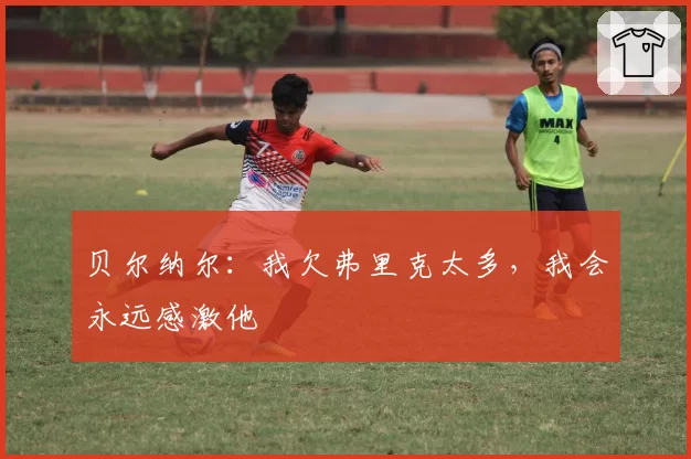 贝尔纳尔:我欠弗里克太多,我会永远感激他