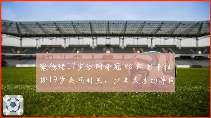 张德培17岁法网夺冠 vs 阿尔卡拉斯19岁美网封王,少年天才的异同