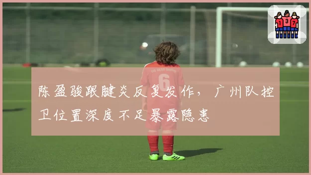 陈盈骏跟腱炎反复发作,广州队控卫位置深度不足暴露隐患