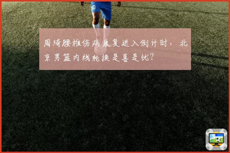 周琦腰椎伤病康复进入倒计时，北京男篮内线轮换是喜是忧？