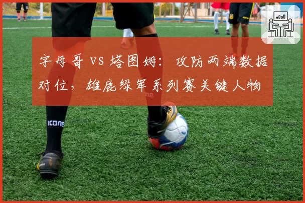 字母哥 vs 塔图姆:攻防两端数据对位,雄鹿绿军系列赛关键人物