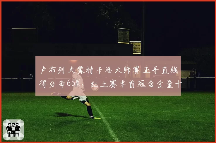 卢布列夫蒙特卡洛大师赛正手直线得分率65%,红土赛季首冠含金量十足
