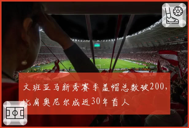 文班亚马新秀赛季盖帽总数破200，比肩奥尼尔成近30年首人