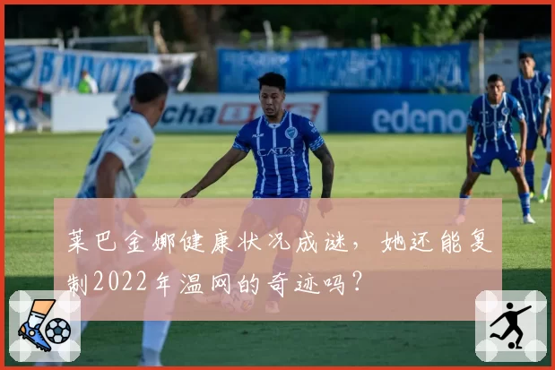 莱巴金娜健康状况成谜,她还能复制2022年温网的奇迹吗?