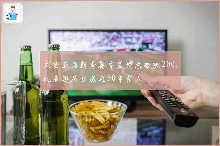 文班亚马新秀赛季盖帽总数破200，比肩奥尼尔成近30年首人