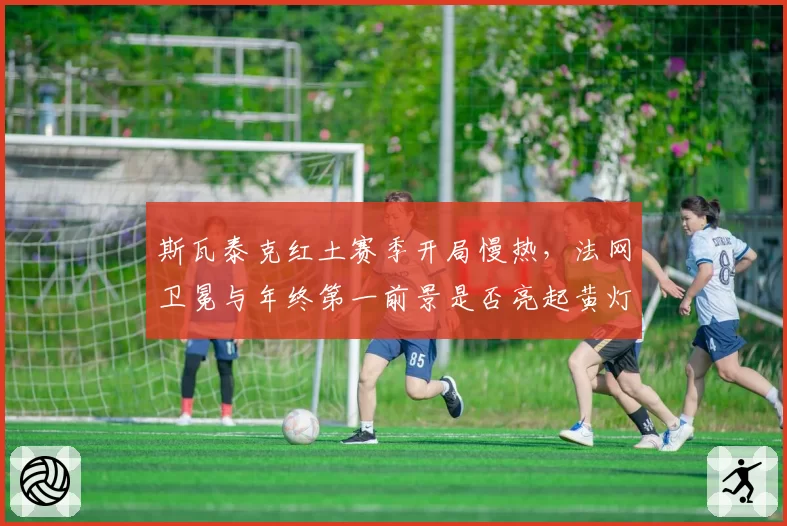 斯瓦泰克红土赛季开局慢热,法网卫冕与年终第一前景是否亮起黄灯?