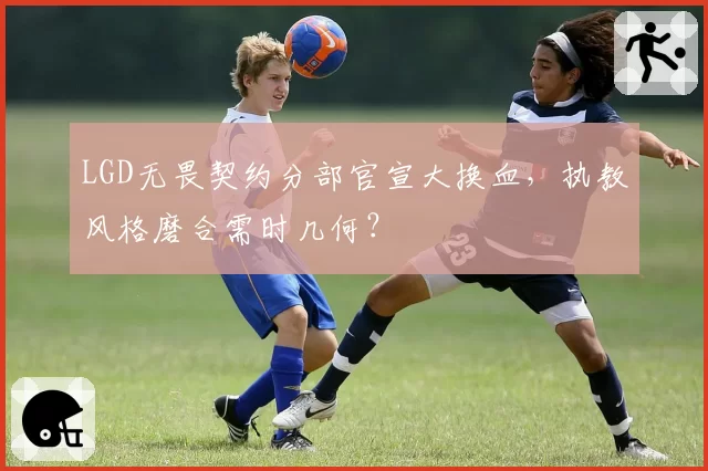 LGD无畏契约分部官宣大换血,执教风格磨合需时几何?