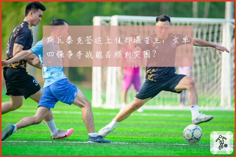 斯瓦泰克签运上佳却遇苦主，女单四强争夺战能否顺利突围？
