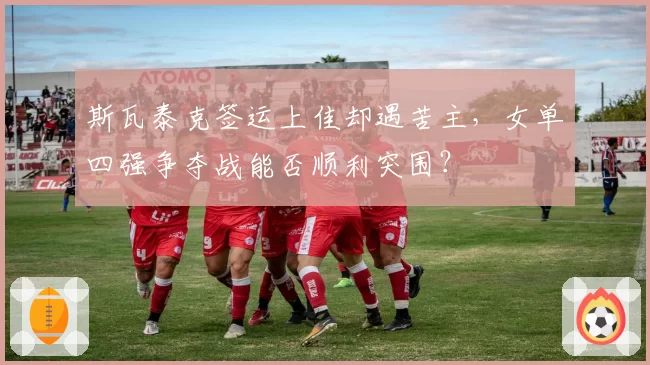 斯瓦泰克签运上佳却遇苦主,女单四强争夺战能否顺利突围?
