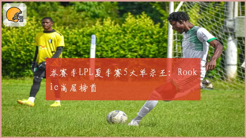 本赛季LPL夏季赛5大单杀王:Rookie高居榜首