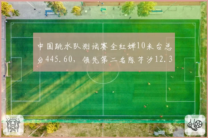 中国跳水队测试赛全红婵10米台总分445.60，领先第二名陈芋汐12.35分
