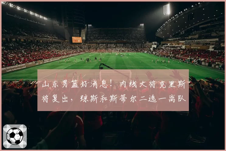 山东男篮好消息！内线大将克里斯将复出，琼斯和斯蒂尔二选一离队