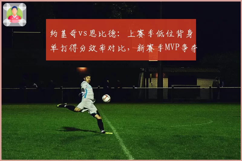约基奇vs恩比德：上赛季低位背身单打得分效率对比，新赛季MVP争夺战术权重变化
