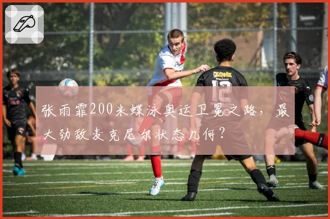 张雨霏200米蝶泳奥运卫冕之路,最大劲敌麦克尼尔状态几何?