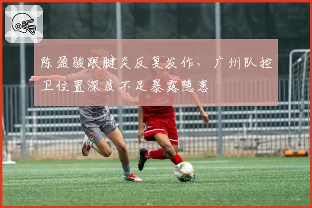 陈盈骏跟腱炎反复发作,广州队控卫位置深度不足暴露隐患