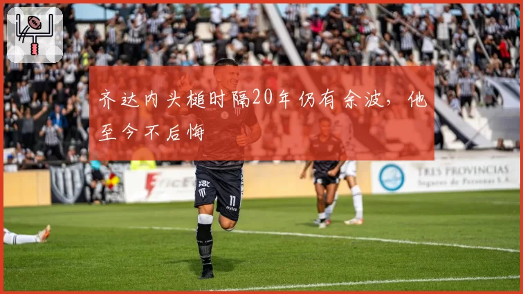 齐达内头槌时隔20年仍有余波，他至今不后悔