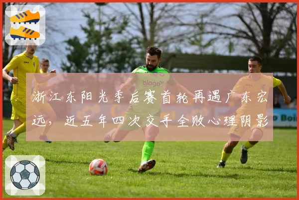 浙江东阳光季后赛首轮再遇广东宏远，近五年四次交手全败心理阴影成焦点