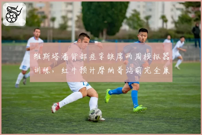 维斯塔潘背部痉挛缺席两周模拟器训练，红牛预计摩纳哥站前完全康复