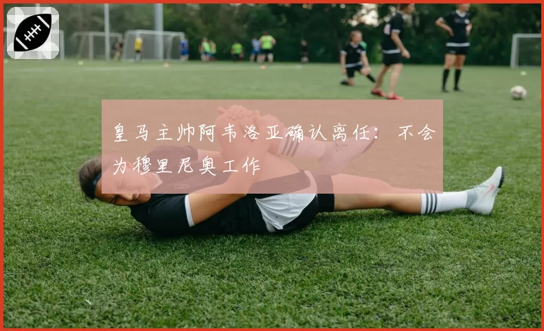 皇马主帅阿韦洛亚确认离任：不会为穆里尼奥工作