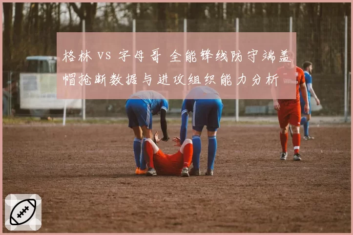 格林 vs 字母哥 全能锋线防守端盖帽抢断数据与进攻组织能力分析