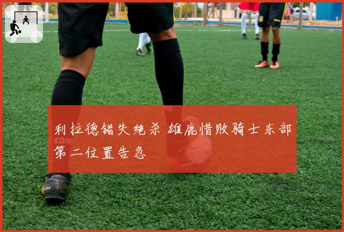 利拉德错失绝杀 雄鹿惜败骑士东部第二位置告急