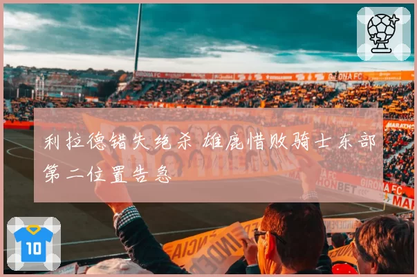 利拉德错失绝杀 雄鹿惜败骑士东部第二位置告急