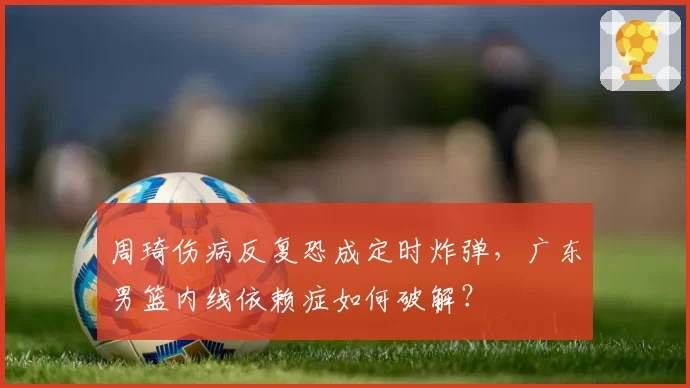 周琦伤病反复恐成定时炸弹,广东男篮内线依赖症如何破解?