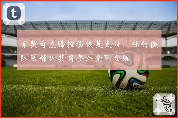 东契奇左膝挫伤恢复良好，独行侠队医确认其将参加全队合练