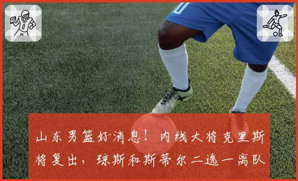 山东男篮好消息!内线大将克里斯将复出,琼斯和斯蒂尔二选一离队