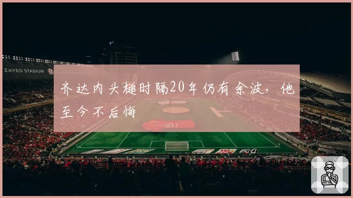 齐达内头槌时隔20年仍有余波，他至今不后悔