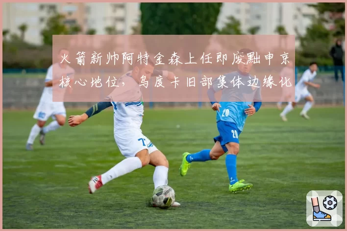 火箭新帅阿特金森上任即废黜申京核心地位,乌度卡旧部集体边缘化
