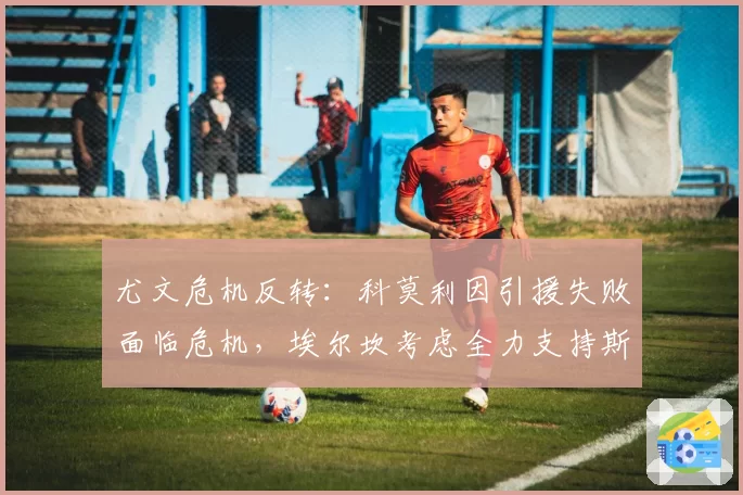 尤文危机反转:科莫利因引援失败面临危机,埃尔坎考虑全力支持斯帕莱蒂