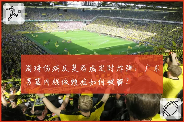 周琦伤病反复恐成定时炸弹,广东男篮内线依赖症如何破解?