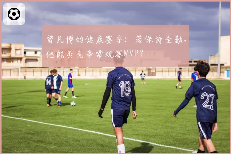 曾凡博的健康赛季：若保持全勤，他能否竞争常规赛MVP？