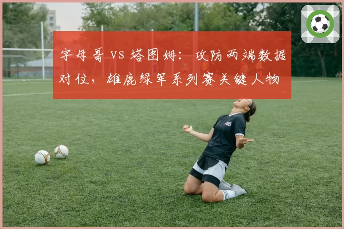 字母哥 vs 塔图姆:攻防两端数据对位,雄鹿绿军系列赛关键人物