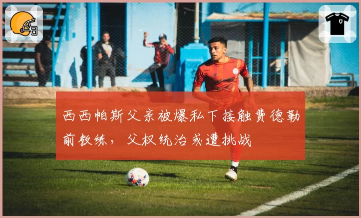 西西帕斯父亲被爆私下接触费德勒前教练,父权统治或遭挑战
