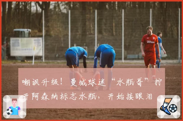 嘲讽升级！曼城球迷“水瓶哥”拧开阿森纳标志水瓶，开始接眼泪