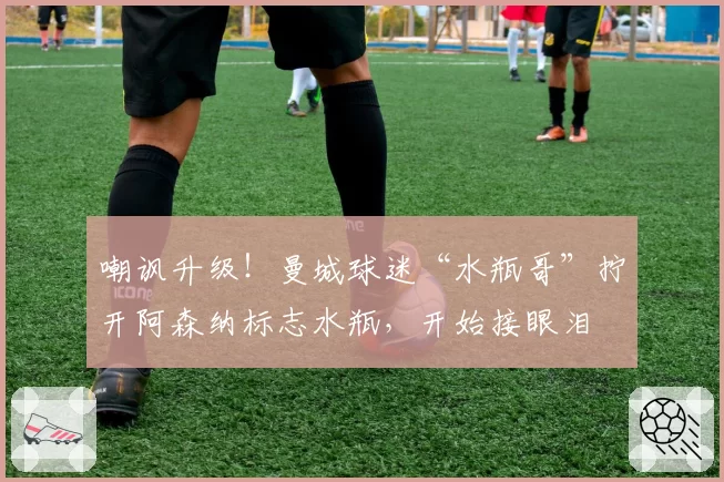 嘲讽升级！曼城球迷“水瓶哥”拧开阿森纳标志水瓶，开始接眼泪