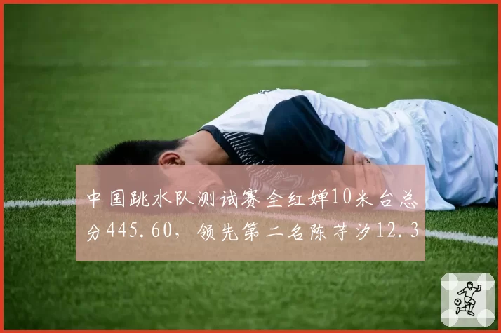 中国跳水队测试赛全红婵10米台总分445.60，领先第二名陈芋汐12.35分